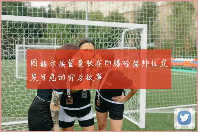 图赫尔接管曼联在即滕哈赫帅位岌岌可危的背后故事