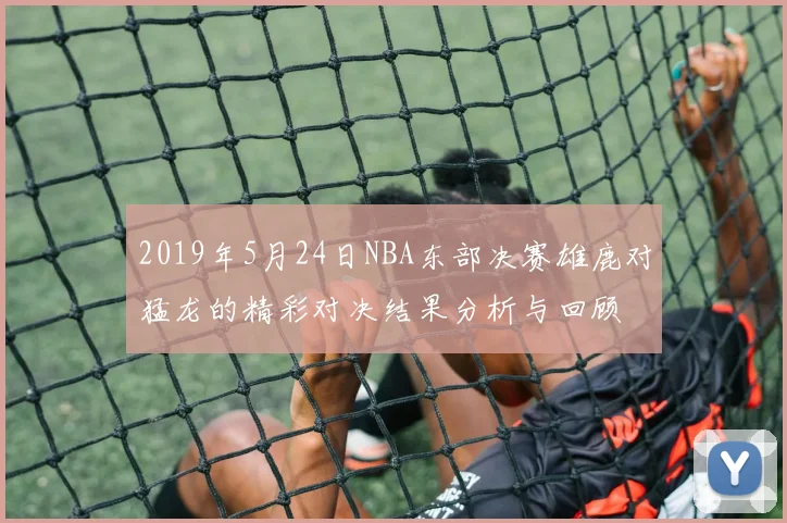 2019年5月24日NBA东部决赛雄鹿对猛龙的精彩对决结果分析与回顾