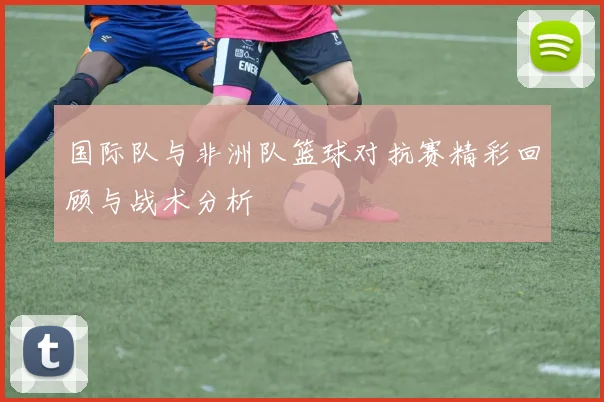 国际队与非洲队篮球对抗赛精彩回顾与战术分析