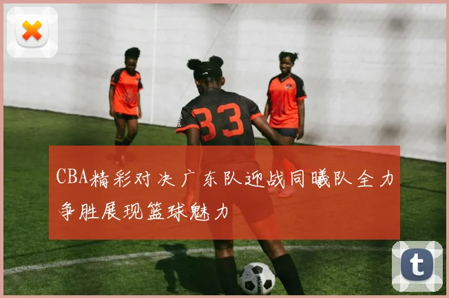 CBA精彩对决广东队迎战同曦队全力争胜展现篮球魅力