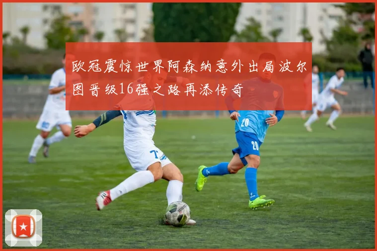 欧冠震惊世界阿森纳意外出局波尔图晋级16强之路再添传奇