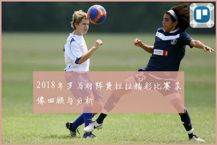 2018年罗马对阵费拉拉精彩比赛录像回顾与分析