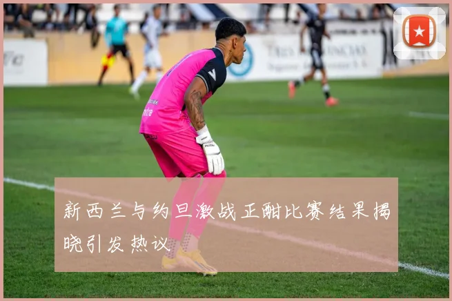 新西兰与约旦激战正酣比赛结果揭晓引发热议